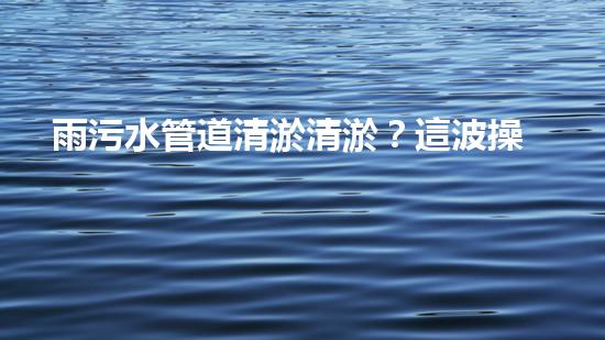 雨污水管道清淤清淤？這波操作到底有多重要？！